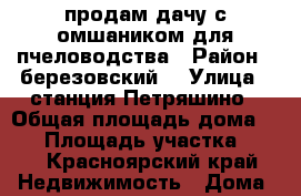 продам дачу с омшаником для пчеловодства › Район ­ березовский  › Улица ­ станция Петряшино › Общая площадь дома ­ 36 › Площадь участка ­ 20 - Красноярский край Недвижимость » Дома, коттеджи, дачи продажа   . Красноярский край